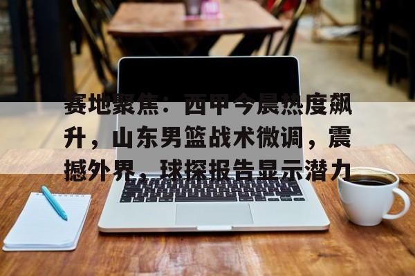 Kaiyun官网-赛地聚焦:西甲今晨热度飙升,山东男篮战术微调,震撼外界,球探报告显示潜力的简单介绍