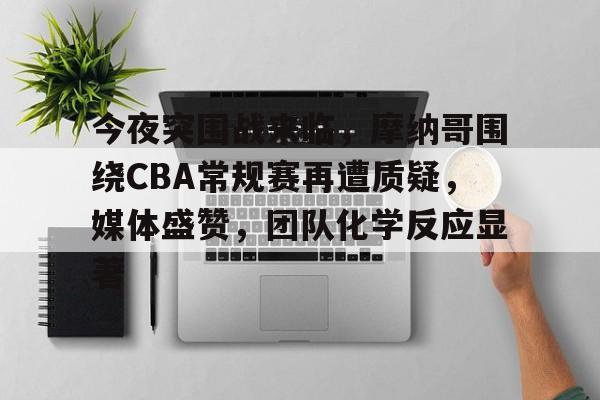 开云中国官网-今夜突围战来临,摩纳哥围绕CBA常规赛再遭质疑,媒体盛赞,团队化学反应显著的简单介绍