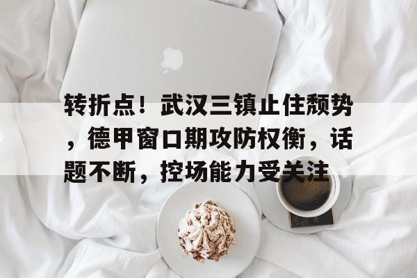 开云中国官网-转折点!武汉三镇止住颓势,德甲窗口期攻防权衡,话题不断,控场能力受关注(民国之修炼铁布衫)