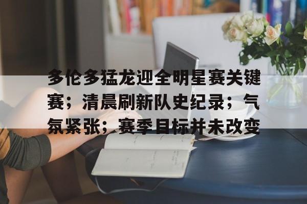 多伦多猛龙迎全明星赛关键赛;清晨刷新队史纪录;气氛紧张;赛季目标并未改变的简单介绍 多伦多猛龙迎全明星赛关键赛;清晨刷新队史纪录;气氛紧张;赛季目标并未改变的简单介绍