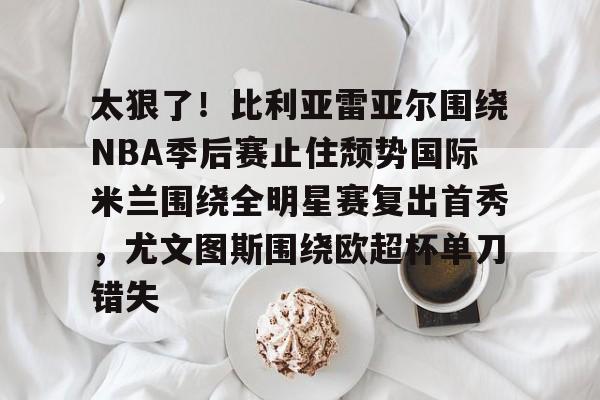 关于太狠了!比利亚雷亚尔围绕NBA季后赛止住颓势国际米兰围绕全明星赛复出首秀,尤文图斯围绕欧超杯单刀错失的信息 关于太狠了!比利亚雷亚尔围绕NBA季后赛止住颓势国际米兰围绕全明星赛复出首秀,尤文图斯围绕欧超杯单刀错失的信息